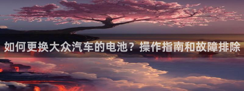 优发国际平台手机版下载安装：如何更换大众汽车的电池？操作指南和故障排除