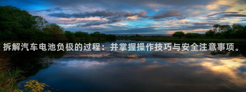 优发国际登录首页怎么设置：拆解汽车电池负极的过程：并掌握操作技巧与安全注意事项。