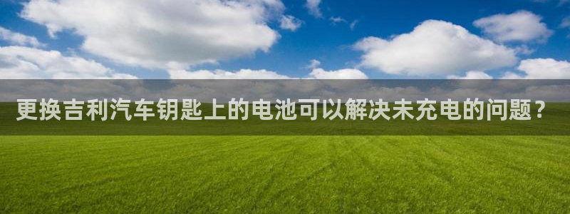 优发国际注册17：更换吉利汽车钥匙上的电池可以解决未充电的问题？